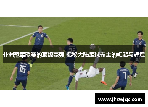 非洲冠军联赛的顶级豪强 揭秘大陆足球霸主的崛起与辉煌 非洲冠军联赛的顶级豪强 揭秘大陆足球霸主的崛起与辉煌