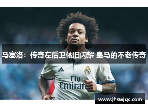 马塞洛:传奇左后卫依旧闪耀 皇马的不老传奇 马塞洛:传奇左后卫依旧闪耀 皇马的不老传奇