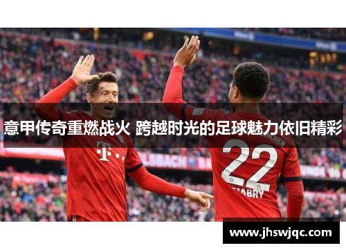 意甲传奇重燃战火 跨越时光的足球魅力依旧精彩 意甲传奇重燃战火 跨越时光的足球魅力依旧精彩