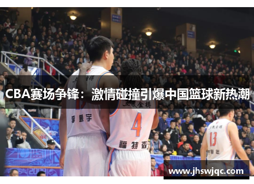 CBA赛场争锋:激情碰撞引爆中国篮球新热潮 CBA赛场争锋:激情碰撞引爆中国篮球新热潮