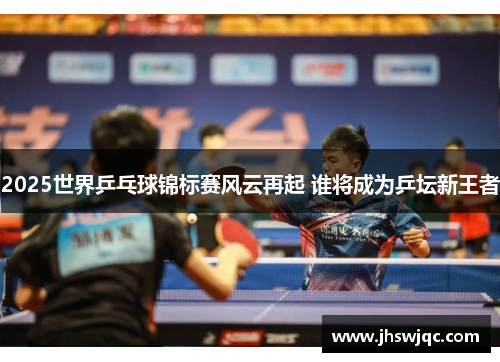 2025世界乒乓球锦标赛风云再起 谁将成为乒坛新王者 2025世界乒乓球锦标赛风云再起 谁将成为乒坛新王者