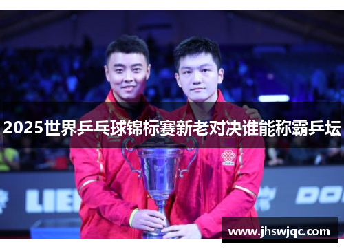 2025世界乒乓球锦标赛新老对决谁能称霸乒坛 2025世界乒乓球锦标赛新老对决谁能称霸乒坛