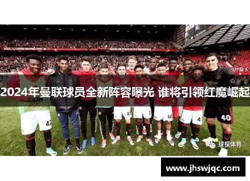 2024年曼联球员全新阵容曝光 谁将引领红魔崛起 2024年曼联球员全新阵容曝光 谁将引领红魔崛起