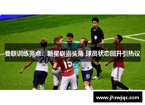 曼联训练亮点:新星崭露头角 球员状态回升引热议 曼联训练亮点:新星崭露头角 球员状态回升引热议