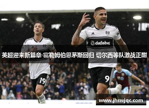 英超迎来新篇章 富勒姆伯恩茅斯回归 切尔西等队激战正酣 英超迎来新篇章 富勒姆伯恩茅斯回归 切尔西等队激战正酣