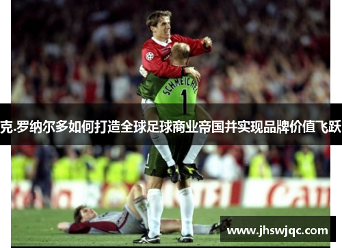 克.罗纳尔多如何打造全球足球商业帝国并实现品牌价值飞跃 克.罗纳尔多如何打造全球足球商业帝国并实现品牌价值飞跃